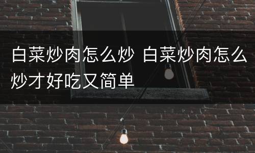 白菜炒肉怎么炒 白菜炒肉怎么炒才好吃又简单