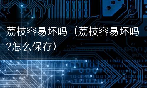 荔枝容易坏吗（荔枝容易坏吗?怎么保存）