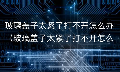 玻璃盖子太紧了打不开怎么办（玻璃盖子太紧了打不开怎么办白酒）