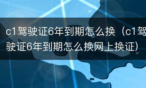 c1驾驶证6年到期怎么换（c1驾驶证6年到期怎么换网上换证）