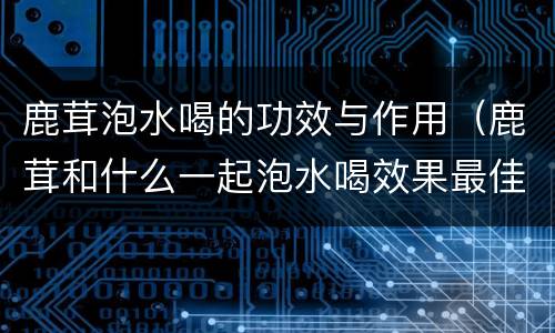 鹿茸泡水喝的功效与作用（鹿茸和什么一起泡水喝效果最佳?）