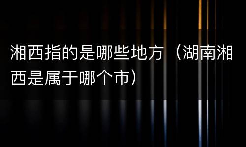 湘西指的是哪些地方（湖南湘西是属于哪个市）