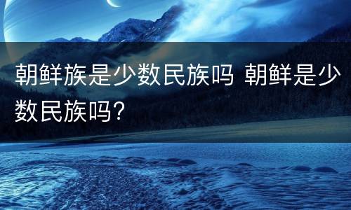 朝鲜族是少数民族吗 朝鲜是少数民族吗?