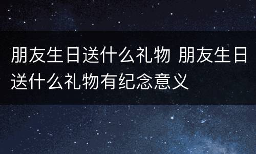 朋友生日送什么礼物 朋友生日送什么礼物有纪念意义
