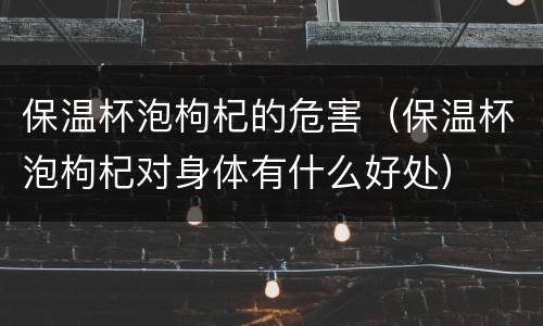 保温杯泡枸杞的危害（保温杯泡枸杞对身体有什么好处）