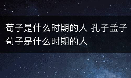 荀子是什么时期的人 孔子孟子荀子是什么时期的人