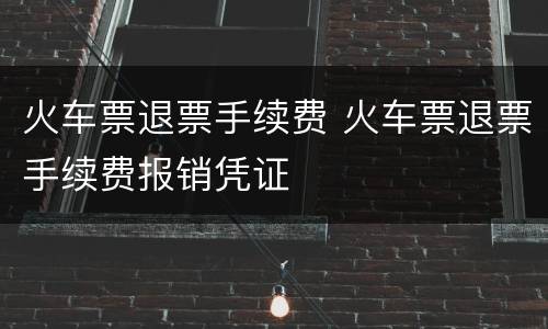 火车票退票手续费 火车票退票手续费报销凭证