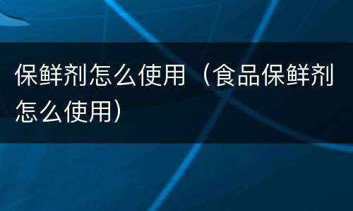 保鲜剂怎么使用（食品保鲜剂怎么使用）