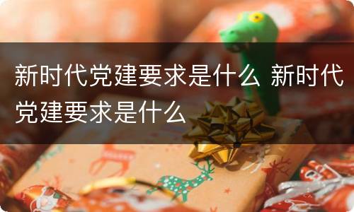 新时代党建要求是什么 新时代党建要求是什么