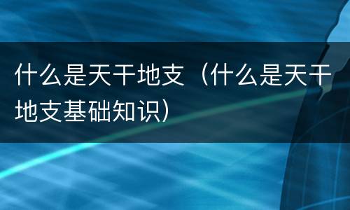什么是天干地支（什么是天干地支基础知识）