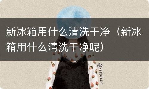 新冰箱用什么清洗干净（新冰箱用什么清洗干净呢）