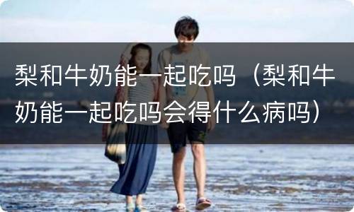 梨和牛奶能一起吃吗（梨和牛奶能一起吃吗会得什么病吗）