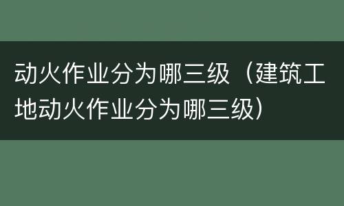 动火作业分为哪三级（建筑工地动火作业分为哪三级）