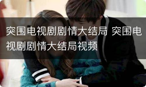 突围电视剧剧情大结局 突围电视剧剧情大结局视频
