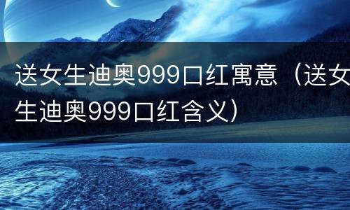 送女生迪奥999口红寓意（送女生迪奥999口红含义）