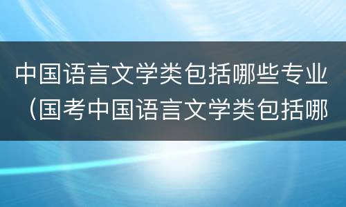 中国语言文学类包括哪些专业（国考中国语言文学类包括哪些专业）