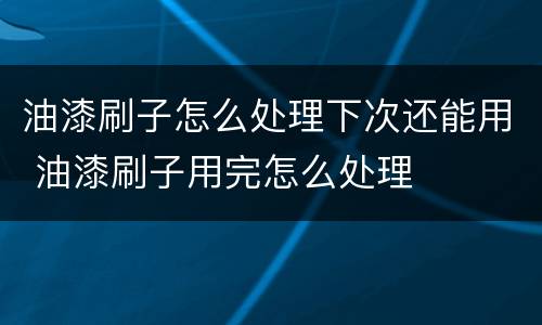 油漆刷子怎么处理下次还能用 油漆刷子用完怎么处理