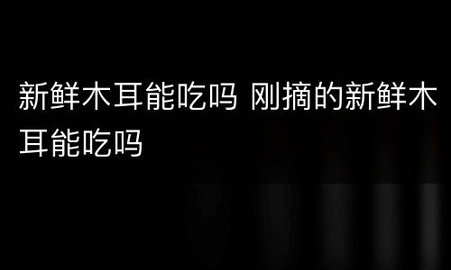 新鲜木耳能吃吗 刚摘的新鲜木耳能吃吗