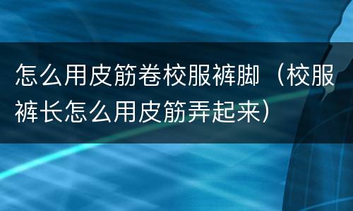 怎么用皮筋卷校服裤脚（校服裤长怎么用皮筋弄起来）