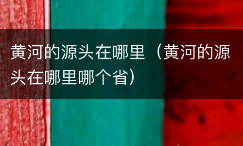 黄河的源头在哪里（黄河的源头在哪里哪个省）