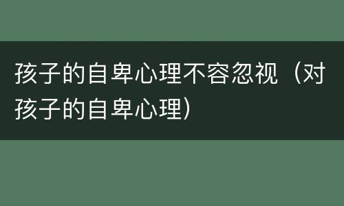孩子的自卑心理不容忽视（对孩子的自卑心理）