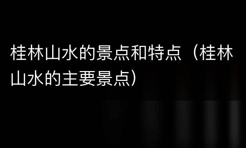 桂林山水的景点和特点（桂林山水的主要景点）