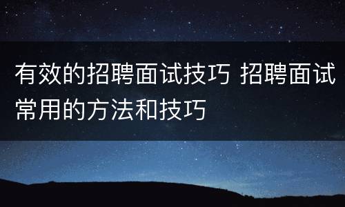 有效的招聘面试技巧 招聘面试常用的方法和技巧