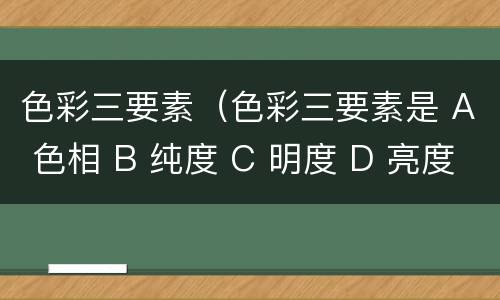 色彩三要素（色彩三要素是 A 色相 B 纯度 C 明度 D 亮度）