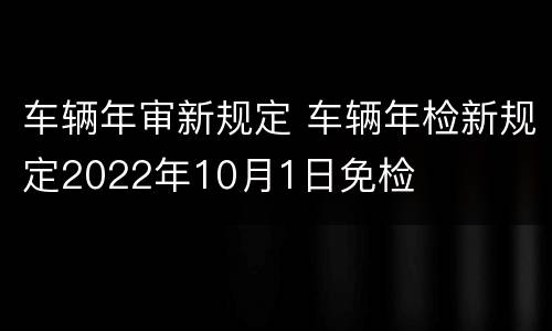 车辆年审新规定 车辆年检新规定2022年10月1日免检