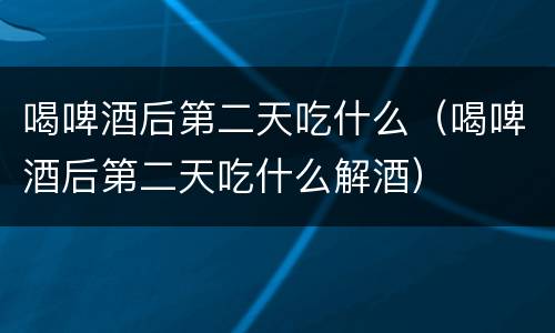 喝啤酒后第二天吃什么（喝啤酒后第二天吃什么解酒）