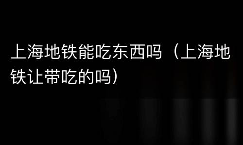 上海地铁能吃东西吗（上海地铁让带吃的吗）