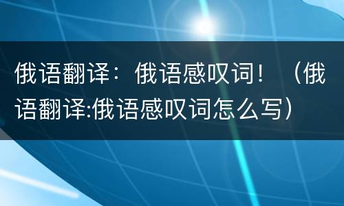 俄语翻译：俄语感叹词！（俄语翻译:俄语感叹词怎么写）