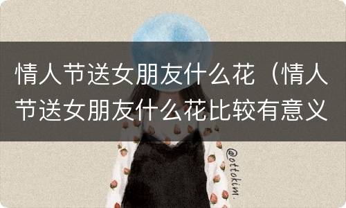 情人节送女朋友什么花（情人节送女朋友什么花比较有意义）