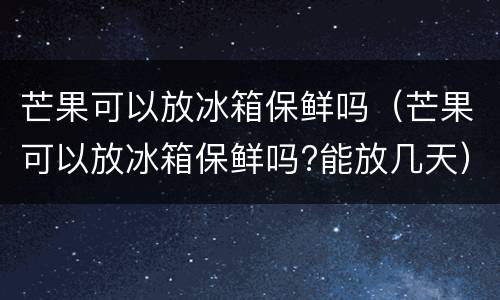 芒果可以放冰箱保鲜吗（芒果可以放冰箱保鲜吗?能放几天）