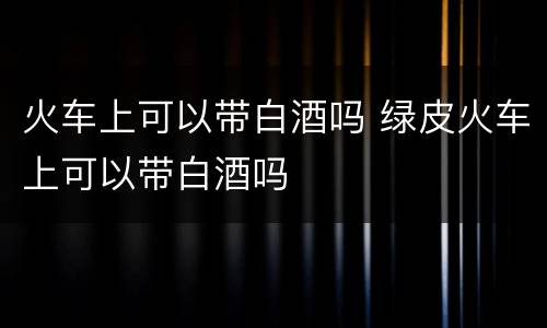火车上可以带白酒吗 绿皮火车上可以带白酒吗