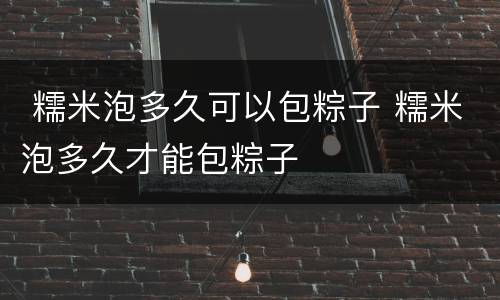 糯米泡多久可以包粽子 糯米泡多久才能包粽子