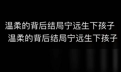 温柔的背后结局宁远生下孩子 温柔的背后结局宁远生下孩子视频
