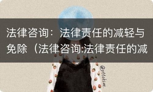 法律咨询：法律责任的减轻与免除（法律咨询:法律责任的减轻与免除的区别）
