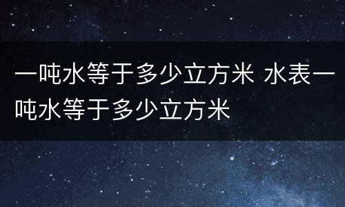 一吨水等于多少立方米 水表一吨水等于多少立方米