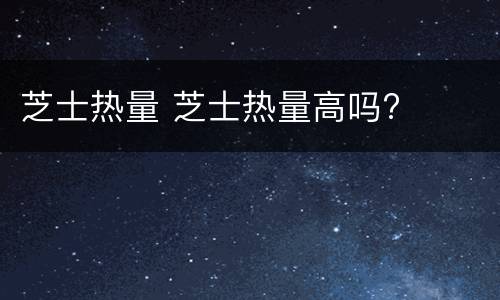 芝士热量 芝士热量高吗?