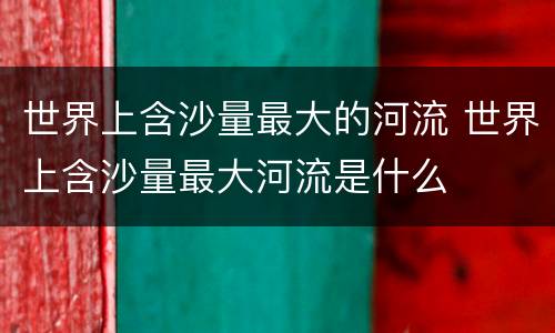 世界上含沙量最大的河流 世界上含沙量最大河流是什么