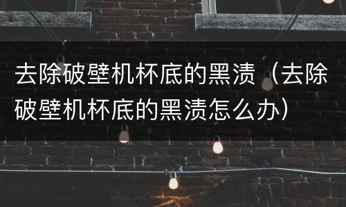 去除破壁机杯底的黑渍（去除破壁机杯底的黑渍怎么办）