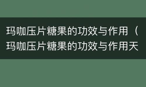 玛咖压片糖果的功效与作用（玛咖压片糖果的功效与作用天可以吃吗）