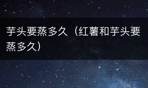 芋头要蒸多久（红薯和芋头要蒸多久）