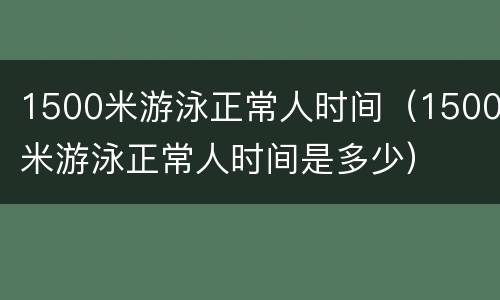 1500米游泳正常人时间（1500米游泳正常人时间是多少）