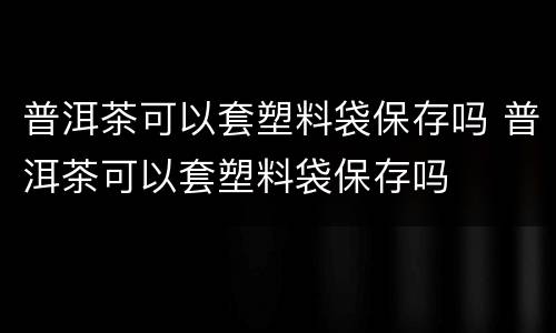 普洱茶可以套塑料袋保存吗 普洱茶可以套塑料袋保存吗