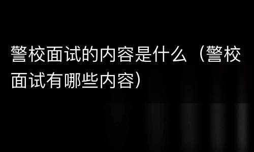 警校面试的内容是什么（警校面试有哪些内容）