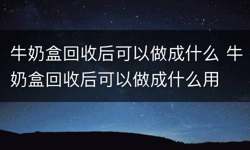 牛奶盒回收后可以做成什么 牛奶盒回收后可以做成什么用