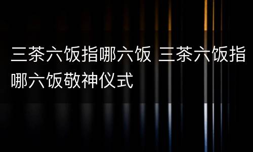 三茶六饭指哪六饭 三茶六饭指哪六饭敬神仪式