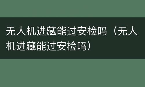 无人机进藏能过安检吗（无人机进藏能过安检吗）